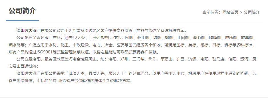 洛陽遠大閥門主營閥門閘閥,截止閥,球閥,蝶閥,止回閥,調(diào)節(jié)閥,隔膜閥,減壓閥,旋塞閥,疏水閥等12大類.廣泛用于水利,化工,市政建設,電力等領域.服務于洛陽,鄭州,三門峽,焦作,平頂山,許昌,濟源,南陽,駐馬店,信陽,漯河,靈寶及山西運城等地;為河南及周邊客戶提供高品質(zhì)閥門與流體全系統(tǒng)解決方案.